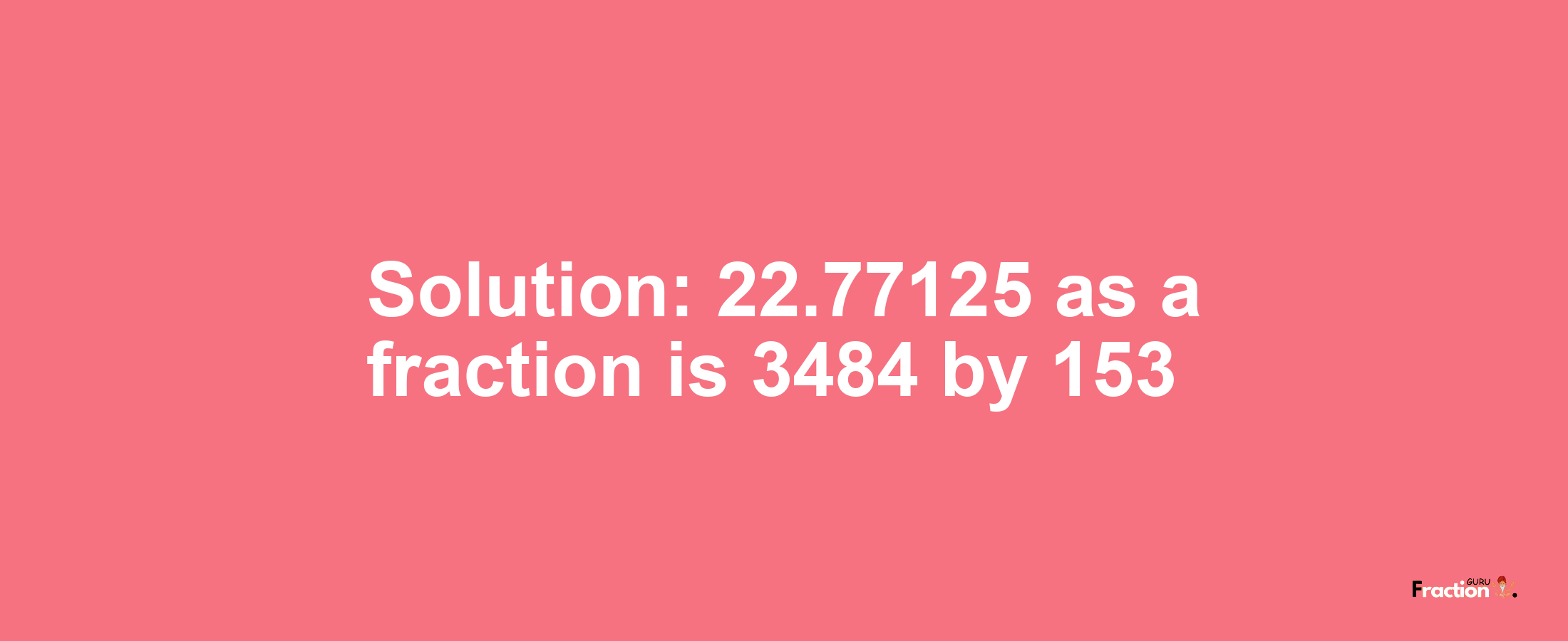 Solution:22.77125 as a fraction is 3484/153